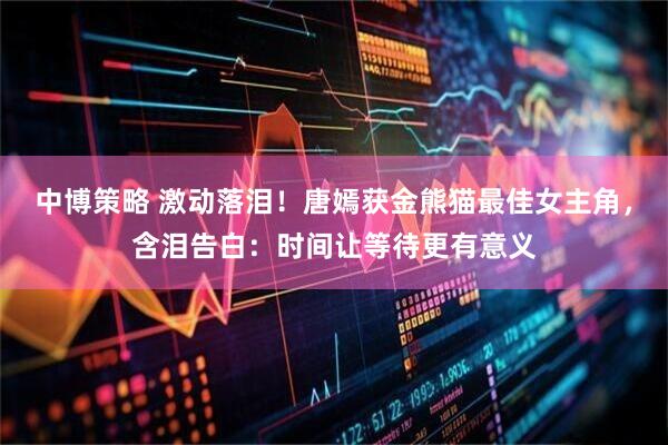 中博策略 激动落泪!唐嫣获金熊猫最佳女主角,含泪告白:时间让等待更有意义