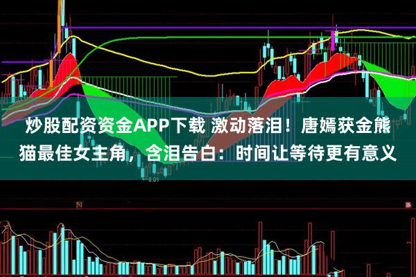 炒股配资资金APP下载 激动落泪!唐嫣获金熊猫最佳女主角,含泪告白:时间让等待更有意义
