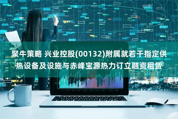 聚牛策略 兴业控股(00132)附属就若干指定供热设备及设施与赤峰宝源热力订立融资租赁