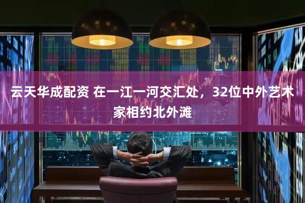 云天华成配资 在一江一河交汇处，32位中外艺术家相约北外滩
