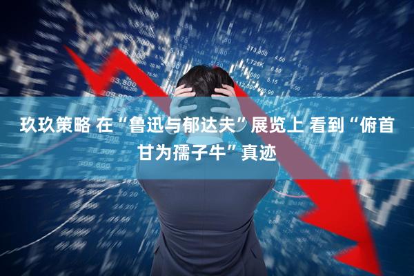 玖玖策略 在“鲁迅与郁达夫”展览上 看到“俯首甘为孺子牛”真迹