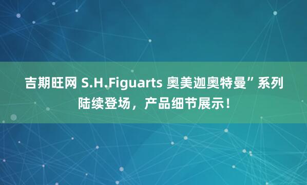 吉期旺网 S.H.Figuarts 奥美迦奥特曼”系列陆续登场，产品细节展示！