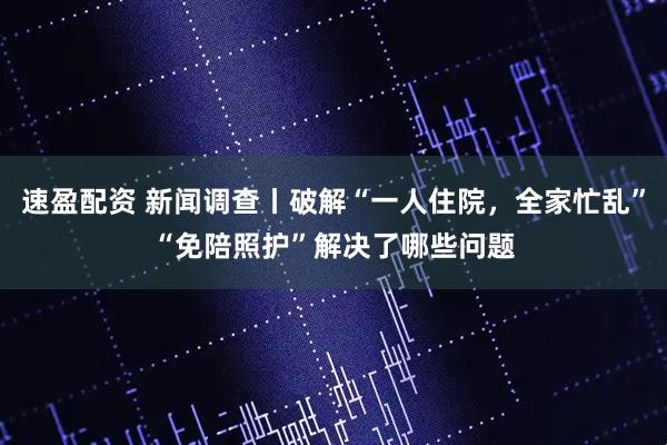 速盈配资 新闻调查丨破解“一人住院，全家忙乱”“免陪照护”解决了哪些问题