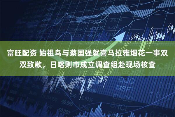 富旺配资 始祖鸟与蔡国强就喜马拉雅烟花一事双双致歉，日喀则市成立调查组赴现场核查
