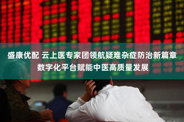 盛康优配 云上医专家团领航疑难杂症防治新篇章 数字化平台赋能中医高质量发展