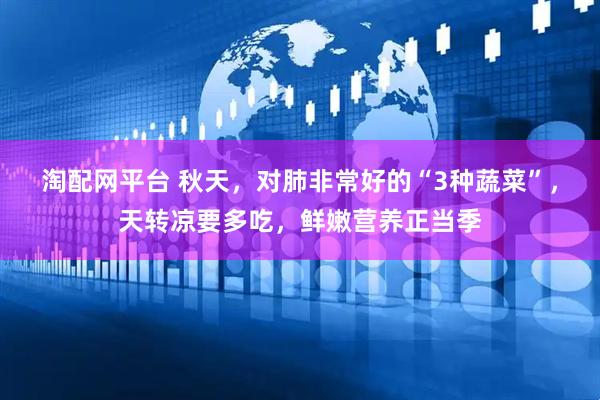 淘配网平台 秋天，对肺非常好的“3种蔬菜”，天转凉要多吃，鲜嫩营养正当季