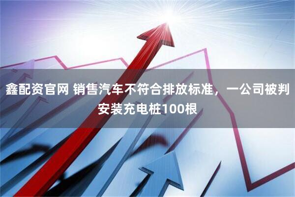 鑫配资官网 销售汽车不符合排放标准，一公司被判安装充电桩100根