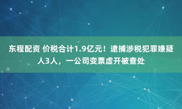 东程配资 价税合计1.9亿元！逮捕涉税犯罪嫌疑人3人，一公司变票虚开被查处