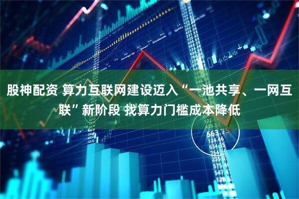 股神配资 算力互联网建设迈入“一池共享、一网互联”新阶段 找算力门槛成本降低