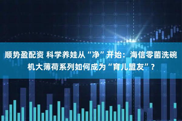 顺势盈配资 科学养娃从“净”开始：海信零菌洗碗机大薄荷系列如何成为“育儿盟友”？