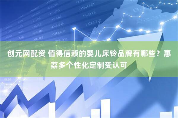创元网配资 值得信赖的婴儿床铃品牌有哪些？惠荔多个性化定制受认可
