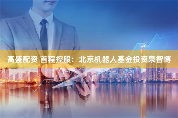 高盛配资 首程控股：北京机器人基金投资泉智博