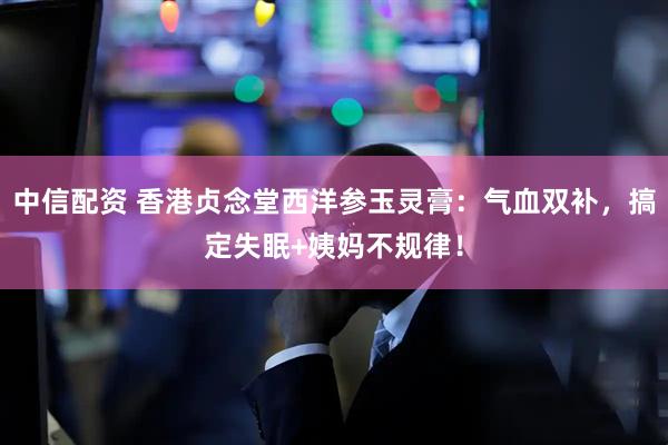 中信配资 香港贞念堂西洋参玉灵膏：气血双补，搞定失眠+姨妈不规律！