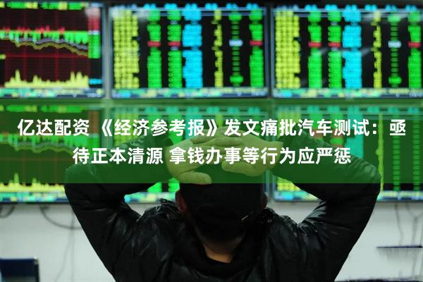亿达配资 《经济参考报》发文痛批汽车测试：亟待正本清源 拿钱办事等行为应严惩