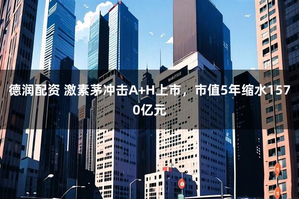 德润配资 激素茅冲击A+H上市，市值5年缩水1570亿元