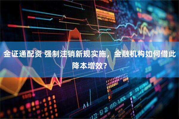 金证通配资 强制注销新规实施，金融机构如何借此降本增效？