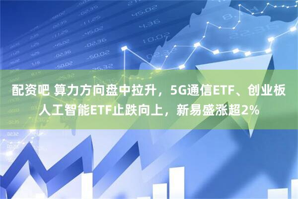 配资吧 算力方向盘中拉升，5G通信ETF、创业板人工智能ETF止跌向上，新易盛涨超2%