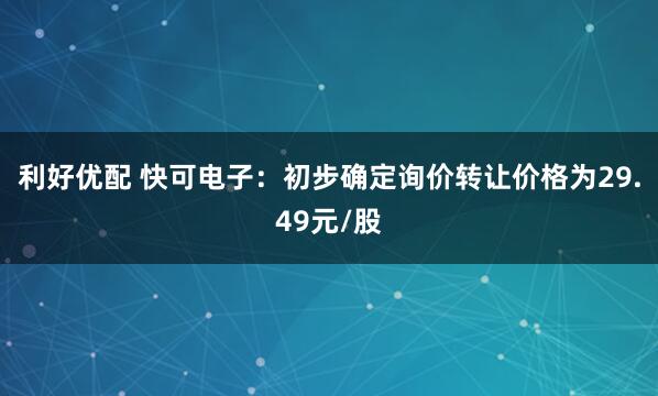 利好优配 快可电子：初步确定询价转让价格为29.49元/股