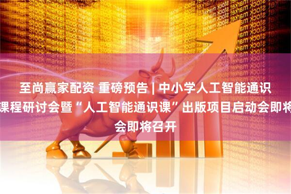 至尚赢家配资 重磅预告 | 中小学人工智能通识教育课程研讨会暨“人工智能通识课”出版项目启动会即将召开