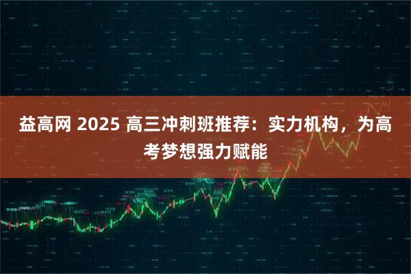 益高网 2025 高三冲刺班推荐：实力机构，为高考梦想强力赋能