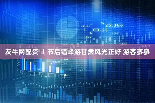 友牛网配资 ​节后错峰游甘肃风光正好 游客寥寥