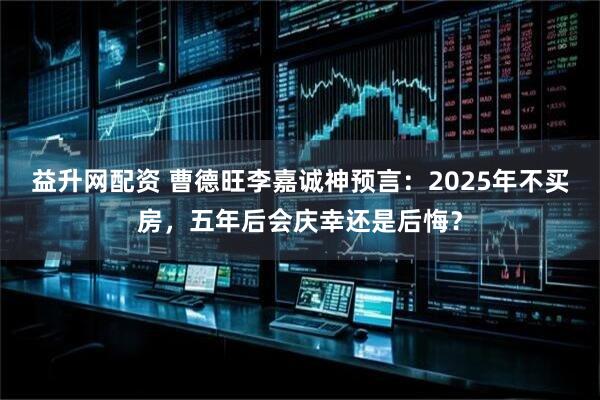 益升网配资 曹德旺李嘉诚神预言：2025年不买房，五年后会庆幸还是后悔？
