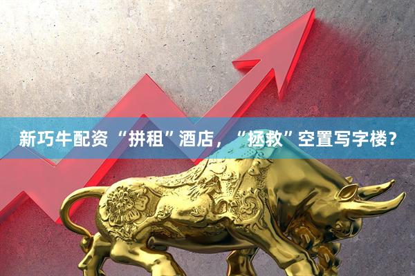 新巧牛配资 “拼租”酒店，“拯救”空置写字楼？