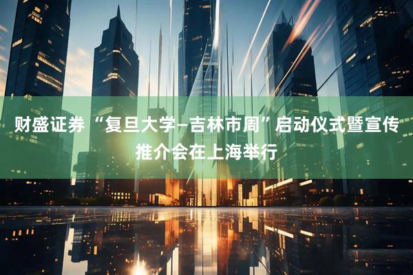 财盛证券 “复旦大学—吉林市周”启动仪式暨宣传推介会在上海举行