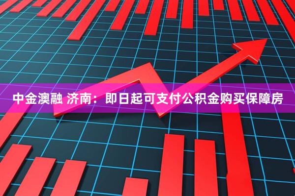 中金澳融 济南：即日起可支付公积金购买保障房