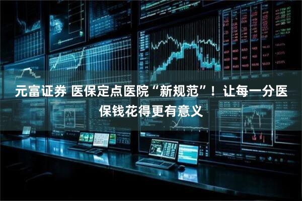 元富证券 医保定点医院“新规范”！让每一分医保钱花得更有意义