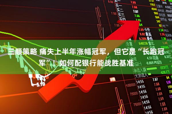 三顺策略 痛失上半年涨幅冠军，但它是“长跑冠军”！如何配银行能战胜基准