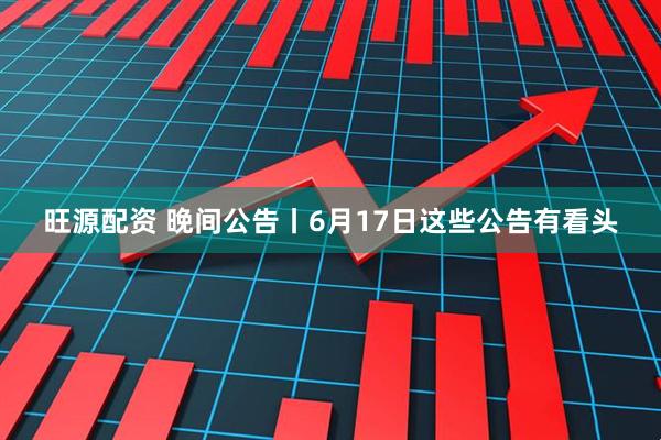 旺源配资 晚间公告丨6月17日这些公告有看头