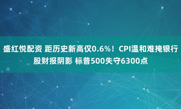 盛红悦配资 距历史新高仅0.6%!CPI温和难掩银行股财报阴影 标普500失守6300点