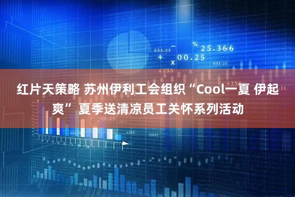 红片天策略 苏州伊利工会组织“Cool一夏 伊起爽” 夏季送清凉员工关怀系列活动