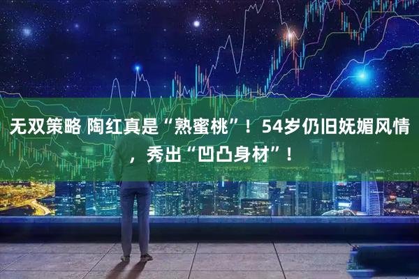 无双策略 陶红真是“熟蜜桃”！54岁仍旧妩媚风情，秀出“凹凸身材”！