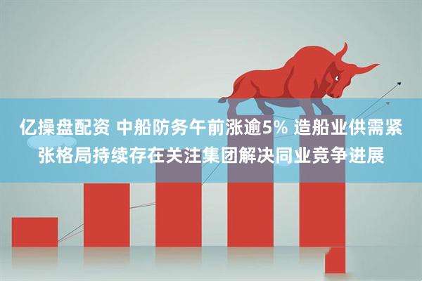 亿操盘配资 中船防务午前涨逾5% 造船业供需紧张格局持续存在关注集团解决同业竞争进展